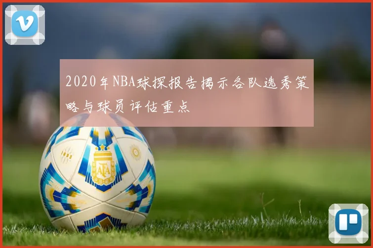 2020年NBA球探报告揭示各队选秀策略与球员评估重点