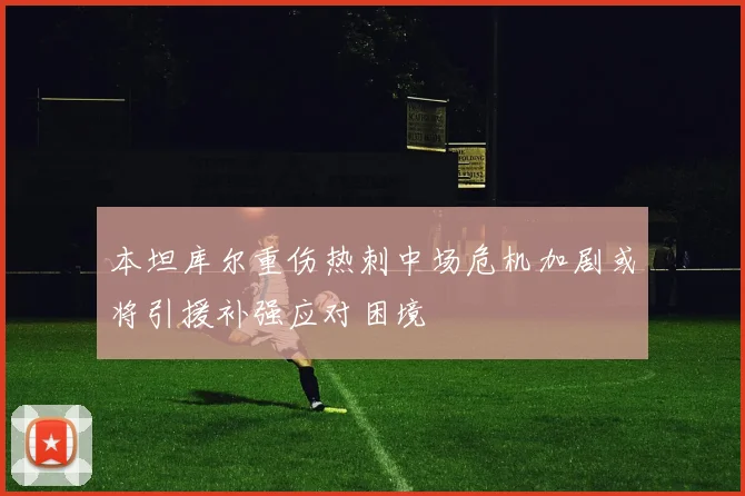 本坦库尔重伤热刺中场危机加剧或将引援补强应对困境