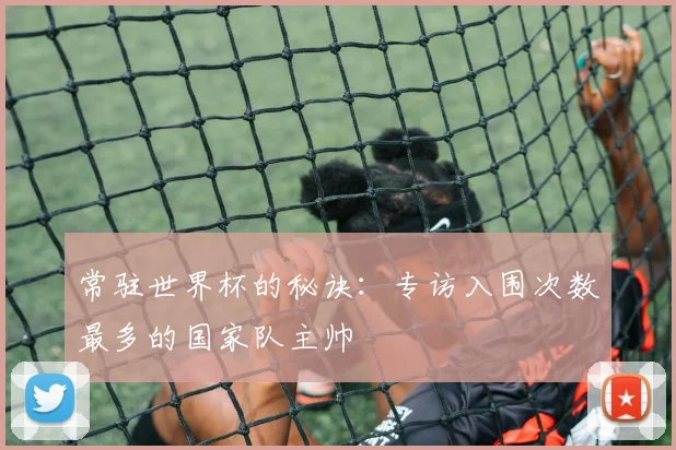 常驻世界杯的秘诀：专访入围次数最多的国家队主帅