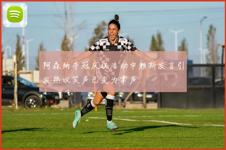 阿森纳夺冠庆祝活动中赖斯发言引发热议笑声已变为掌声