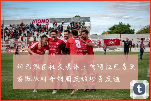 姆巴佩在社交媒体上向阿拉巴告别感慨从对手到朋友的珍贵友谊