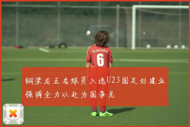 铜梁龙五名球员入选U23国足刘建业强调全力以赴为国争光