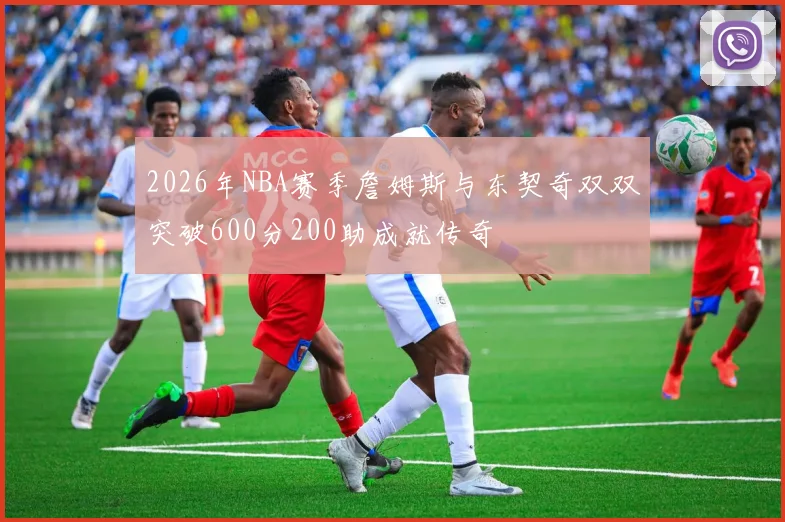 2026年NBA赛季詹姆斯与东契奇双双突破600分200助成就传奇